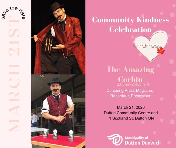 Save the Date Saturday March 21, 2026 
Community Kindness Celebration at the Dutton Dunwich Community Centre, 1 Scotland Street Dutton ON .  The event starts at 12:00pm with free hotdogs from the Dutton Dunwich Fire Department, crafts, activities and so much more.
Come and experience The Amazing Corbin from 2:00pm -2:45pm.
This is a free event, donations welcome. 
 Please contact Charlotte is you are interested in volunteering or sponsoring an activity. coliver@duttondunwich.on.ca