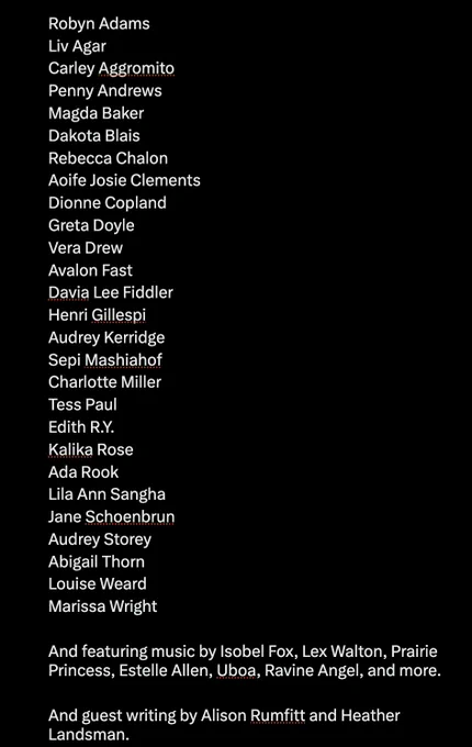 Robyn Adams
Liv Agar
Carley Aggromito
Penny Andrews
Magda Baker
Dakota Blais
Rebecca Chalon
Aoife Josie Clements
Dionne Copland
Greta Doyle
Vera Drew
Avalon Fast
Davia Lee Fiddler
Henri Gillespi
Audrey Kerridge
Sepi Mashiahof
Charlotte Miller
Tess Paul
Edith R.Y.
Kalika Rose
Ada Rook
Lila Ann Sangha
Jane Schoenbrun
Audrey Storey
Abigail Thorn
Louise Weard
Marissa Wright

And featuring music by Isobel Fox, Lex Walton, Prairie Princess, Estelle Allen, Uboa, Ravine Angel, and more.

And guest writing by Alison Rumfitt and Heather Landsman.