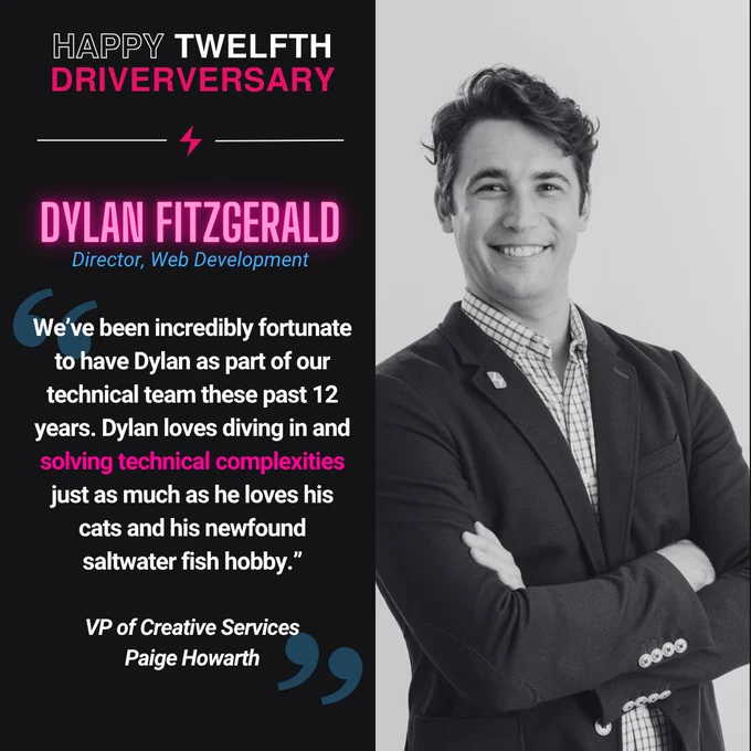 Black-and-white portrait of Dylan Fitzgerald standing with arms crossed against a plain light background. A graphic beside the photo reads “Happy Twelfth Driverversary” and identifies him as Dylan Fitzgerald, Director of Web Development. The text celebrates his twelve years at Social Driver, noting that he leads with vision and creativity, elevates digital strategy, and inspires teams to build innovative, human-centered web experiences. It also highlights his steady leadership and commitment to excellence, emphasizing the lasting impact he makes on every project and how glad the team is to have him driving the web team forward.