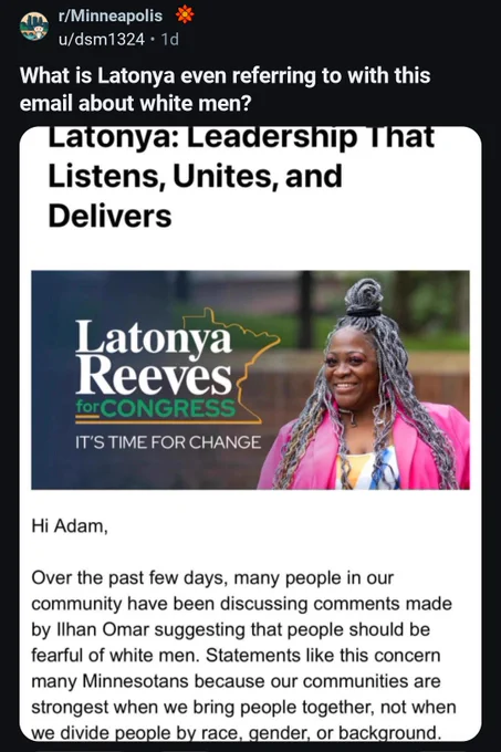 Reddit post: What is Latonya even referring to with this email about white men?

Latonya: Leadership That Listens, Unites, and Delivers

Latonya Reeves

for CONGRESS

IT'S TIME FOR CHANGE

Hi Adam,

Over the past few days, many people in our community have been discussing comments made by Ilhan Omar suggesting that people should be fearful of white men. Statements like this concern many Minnesotans because our communities are strongest when we bring people together, not when we divide people by race, gender, or background.