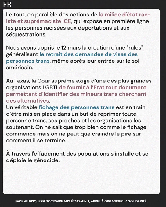Le tout, en parallèle des actions de la milice d'état raciste et suprémaciste ICE, qui expose en première ligne les personnes racisées aux déportations et aux séquestrations. Nous avons appris le 12 mars la création d'une "rules" généralisant le retrait des demandes de visas des personnes trans, même après leur entrée sur le sol américain. Au Texas, la Cour suprême exige d’une des plus grandes organisations LGBTI de fournir à l’Etat tout document permettant d’identifier des mineurs trans cherchant des alternatives. Un véritable fichage des personnes trans est en train d’être mis en place dans un but de reprimer toute personne trans, ses proches et les organisations les soutenant. On ne sait que trop bien comme le fichage commence mais on ne peut que craindre le pire sur comment il se termine.

À travers l'effacement des populations s'installe et se déploie le génocide.

