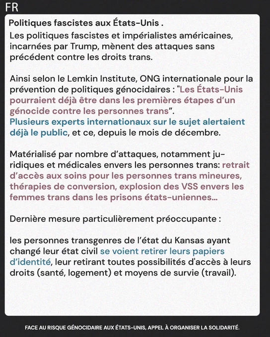 Politiques fascistes aux États-Unis. 

Les politiques fascistes et impérialistes américaines, incarnées par Trump, mènent des attaques sans précédent contre les droits trans. 

Ainsi selon le Lemkin Institute, ONG internationale pour la prévention de politiques génocidaires :"Les États-Unis pourraient déjà être dans les premières étapes d’un génocide contre les personnes trans”. Plusieurs experts internationaux sur le sujet alertaient déjà le public, et ce, depuis le mois de décembre. 

Matérialisé par nombre d’attaques notamment juridiques et médicales envers les personnes trans: Retrait d’accès aux soins pour les personnes trans mineures, thérapies de conversion, explosion des VSS envers les femmes trans dans les prisons états-uniennes... 
Parmis les dernières mesures particulièrement inquiètantes: les personnes transgenres de l’état du Kansas ayant changé leur état civil se voient retirer leurs papiers d’identité, leurretirant toutes possibilités d'accès à leurs droits et moyen de s
