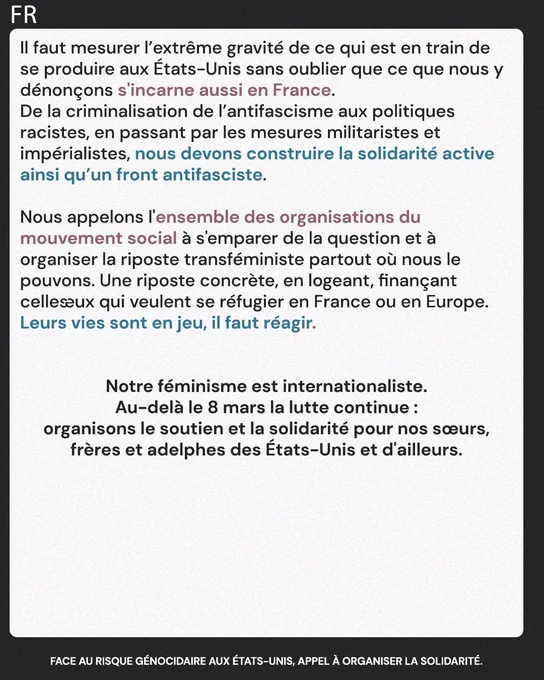 Il faut mesurer l’extrême gravité de ce qui est en train de se produire aux États-Unis sans oublier que ce que nous y dénonçons s'incarne aussi en France. 
De la criminalisation de l’antifascisme aux politiques
racistes, en passant par les mesures militaristes et 
impérialistes, nous devons construire la solidarité active ainsi qu’un front antifasciste.

Nous appelons l'ensemble des organisations du 
mouvement social à s'emparer de la question et à 
organiser la riposte transféministe partout où nous le 
pouvons. Une riposte concrète, en logeant, finançant celles·eux qui veulent se réfugier en France ou en Europe. Leurs vies sont en jeu, il faut réagir. 


Notre féminisme est internationaliste.
Au-delà le 8 mars la lutte continue :
organisons le soutien et la solidarité pour nos sœurs, frères et adelphes des États-Unis et d'ailleurs.