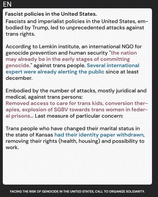 Fascist policies in the United States. 

Fascists and imperialist policies in the United States, embodied by Trump, led to unprecedented attacks against trans rights.

According to Lemkin institute, an international NGO for genocide prevention "The nation may already be in the early stages of committing genocide against trans people".
Several international expert were already alerting the public since at least december.

Embodied by the number of juridical and medical attacks against trans persons:
Removed access to trans kids care, conversion therapies, growth of SGBV towards trans women in federal prisons... 
Last measure of particular concern: Trans people who have changed their marital status in the state of Kansas had their identity paper withdrawn, removing their rights (health, housing) and possibility to work. 