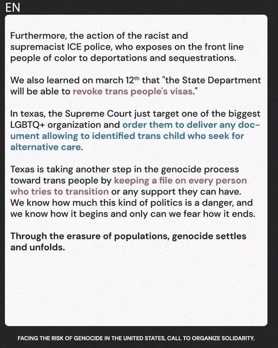 Furthermore, the action of the racist and supremacist ICE police, who exposes on the front line people of color to deportations and sequestrations. We also learned march 12th that "the State Department will be able to revoke trans people's visas." In texas, the supreme just target one of the biggest LGBTQ  organization and order them to deliver any document allowing to identified trans child who seek for alternative care.
The Texas is making an another step on genocide process toward trans people by keeping a file on every person who try to transition or any support they can have. We know how much this kind of politics are a danger and we know how it begin and only can fear how it end

Through the erasure of populations, genocide settles and unfolds.