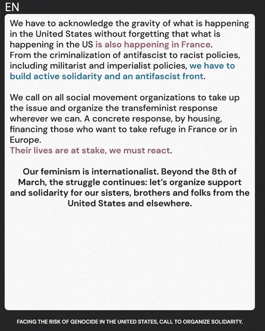 We have to acknowledge the gravity of what's happening in the United States without forgetting that what's happening in the US is also happening in France. From the criminalization of antifascist to racist policies, including militarist and imperialist policies, we have to build an active solidarity and an antifascist front.

We call on all social movement organizations to take up the issue and organize the transfeminist response wherever we can. A concrete response, by housing, financing those who want to take refuge in France or in Europe. Their lives are at stake, we must react. 

Our feminism is internationalist. Beyond the 8th of March, the struggle continues: let’s organize support and solidarity for our sisters, brothers and folks from the United States and elsewhere.
