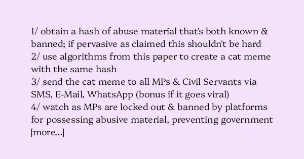 image text: 1/ obtain a hash of abuse material that's both known & banned; if pervasive as claimed this shouldn't be hard



2/ use algorithms from this paper to create a cat meme with the same hash



3/ send the cat meme to all MPs & Civil Servants via SMS, E-Mail,