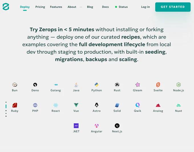
Gemini said
The image shows a landing page for Zerops, a development and deployment platform. The top of the page features a navigation bar with a teal logo, links for Pricing, Features, About, Blog, Docs, and a green Status indicator, followed by Log in and Get Started buttons.

Below the navigation, the main text reads: "Try Zerops in < 5 minutes without installing or forking anything. Deploy one of our curated recipes, which are examples covering the full development lifecycle from local dev through staging to production, with built-in seeding, migrations, backups and scaling."

The bottom half of the image displays a grid of twenty colorful icons representing supported programming languages and frameworks. These include:

Bun, Deno, Golang, Java, Python, Rust, Gleam, Svelte, and Node.js.

Ruby, PHP, React, Vue, Astro, Solid, Qwik, Analog, and Nuxt.

.NET, Angular, and Next.js.