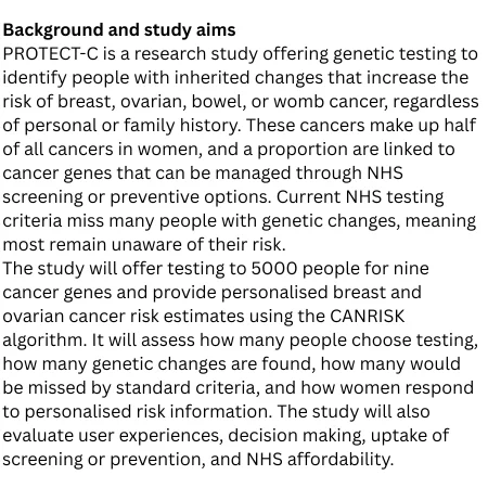 PROTECT-C is a research study offering genetic testing to identify people with inherited changes that increase the risk of breast, ovarian, bowel, or womb cancer, regardless of personal or family history. These cancers make up half of all cancers in women, and a proportion are linked to cancer genes that can be managed through NHS screening or preventive options. Current NHS testing criteria miss many people with genetic changes, meaning most remain unaware of their risk.
The study will offer testing to 5000 people for nine cancer genes and provide personalised breast and ovarian cancer risk estimates using the CANRISK algorithm. It will assess how many people choose testing, how many genetic changes are found, how many would be missed by standard criteria, and how women respond to personalised risk information. The study will also evaluate user experiences, decision making, uptake of screening or prevention, and NHS affordability.