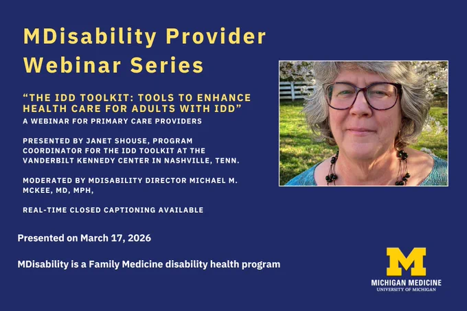 MDisability Provider Webinar Series. "The IDD Toolkit: Tools to enhance health care for adults with IDD." Presented by Janet Shouse, Program Coordinator for the IDD Toolkit at the Vanderbilt Kennedy Center in Nashville, Tenn. Moderated by MDisability Director Michael M. McKee, MD, MPH. Real-Time Closed Captioning available. Presented on Tuesday, March 17, 2026. MDisability is a Family Medicine disability health program. Pictured to the right is a woman with grey-black hair, dark glasses, wearing a dark-beaded necklace and aquamarine top. Michigan Medicine University of Michigan logo at the lower right. 