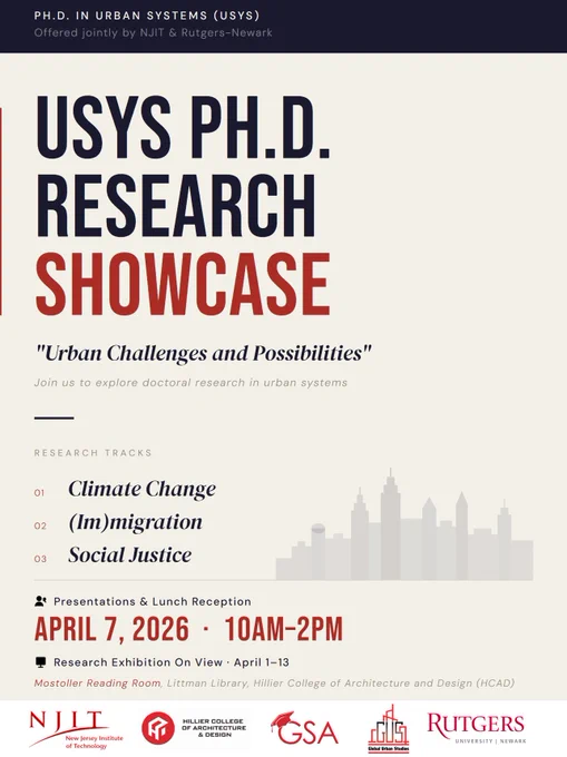 A cream poster with a black border on the top and a white border on the bottom. 

The black border contains the following text: P.H.D. IN URBAN SYSTEMS (USYS)
Offered jointly by NJIT & Rutgers–Newark

The cream section reads
USYS PH.D. RESEARCH SHOWCASE
"Urban Challenges and Possibilities"
Join us to explore doctoral research in urban systems

RESEARCH TRACKS
01 — Climate Change
02 — (Im)migration
03 — Social Justice
(To the right of this text is a series of grey overlapping building shapes forming a cityscape).

Presentations & Lunch Reception
APRIL 7, 2026 • 10AM–2PM
Research Exhibition On View: April 1–13
Mostoller Reading Room, Littman Library, Hillier College of Architecture and Design (HCAD)

The white border at the bottom contains the following logos: 
NJIT: New Jersey Institute of Technology
Hillier College of Architecture & Design
GSA
GUS: Global Urban Studies
Rutgers University–Newark