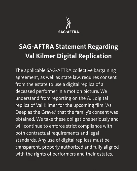 The applicable SAG-AFTRA collective bargaining agreement, as well as state law, requires consent from the estate to use a digital replica of a deceased performer in a motion picture. We understand from reporting on the A.I. digital replica of Val Kilmer for the upcoming film “As Deep as the Grave,” that the family's consent was obtained. We take these obligations seriously and will continue to enforce strict compliance with both contractual requirements and legal standards. Any use of digital replicas must be transparent, properly authorized and fully aligned with the rights of performers and their estates.