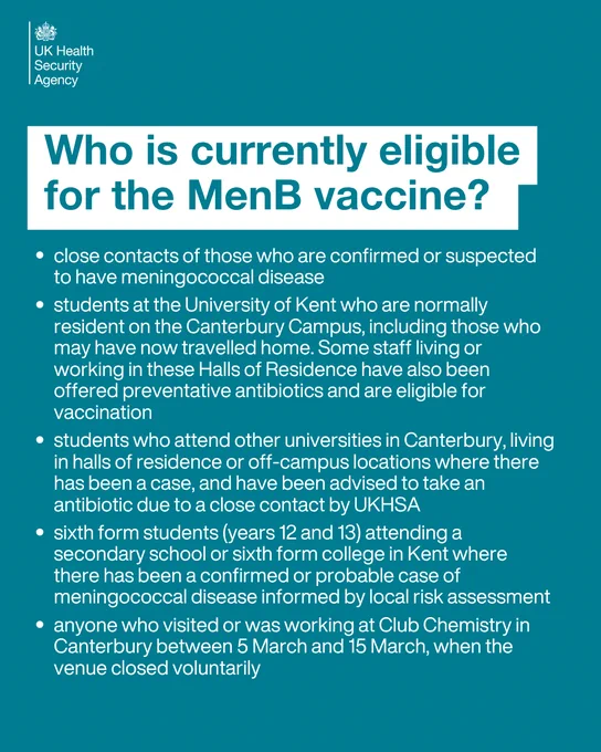 Who is currently eligible for the MenB vaccine?

close contacts of those who are confirmed or suspected to have meningococcal disease
students at the University of Kent who are normally resident on the Canterbury Campus, including those who may have now travelled home. Some staff living or working in these Halls of Residence have also been offered preventative antibiotics and are eligible for vaccination
students who attend other universities in Canterbury, living in halls of residence or off‑campus locations where there has been a case, and have been advised to take an antibiotic due to a close contact by UKHSA
sixth form students (years 12 and 13) attending a secondary school or sixth form college in Kent where there has been a confirmed or probable case of meningococcal disease informed by local risk assessment
anyone who visited or was working at Club Chemistry in Canterbury between 5 March and 15 March, when the venue closed voluntarily