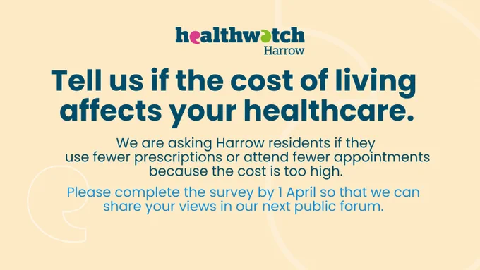top centre: Healthwatch Harrow logo  
Tell us if the cost of living affects your healthcare.
We are asking Harrow residents if they 
use fewer prescriptions or attend fewer appointments
because the cost is too high. 
Please complete the survey by 1 April so that we can share your views in our next public forum.
