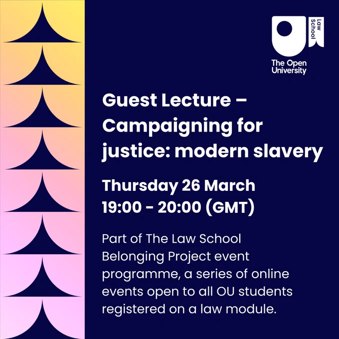 Guest Lecture – Campaigning for justice: modern slavery. Thursday 26 March 19:00 - 20:00 (GMT). Part of The Law School Belonging Project event programme, a series of online events open to all OU students registered on a law module.