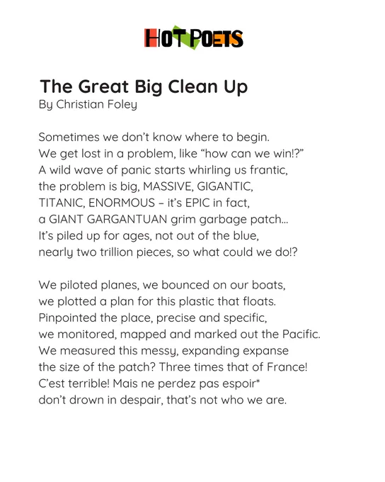 The Great Big Clean Up – Christian Foley 
Sometimes we don’t know where to begin 
we got lost in a problem, like “how can we win!?”
A wild wave of panic starts whirling us frantic 
the problem is big, MASSIVE, GIGANTIC 
TITANIC, ENORMOUS, it’s EPIC in fact 
a GIANT GARGANTUAN grim garbage patch…
it’s piled up for ages, not out of the blue 
nearly two trillion pieces, so what could we do!?
We piloted planes, we bounced on our boats 
we plotted a plan for this plastic that floats 
pinpointed the place, precise and specific 
we monitored, mapped and marked out the pacific 
we measured this messy expanding expanse
the size of the patch? Three times of France!
C’est terrible! Mais ne perdez pas Espoir* 
don’t drown in despair, that’s not who we are.