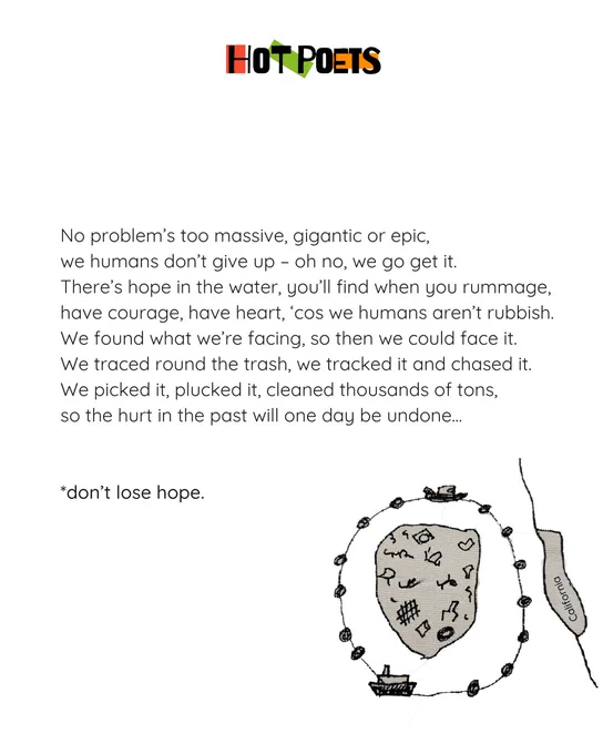 No problem’s too massive, gigantic or epic 
we humans don’t give up, oh no we go get it 
there’s hope in the water, you’ll find when you rummage 
have courage, have heart, ‘cos we humans aren’t rubbish…
We found what we’re facing, so then we could face it 
we traced round the trash, we tracked it and chased it
we picked it, plucked it, cleaned thousands of tons
so the hurt in the past will one day be undone…