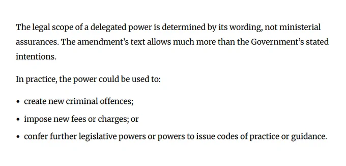 The legal scope of a delegated power is determined by its wording, not ministerial assurances. The amendment’s text allows much more than the Government’s stated intentions.

In practice, the power could be used to:

● create new criminal offences;
● impose new fees or charges; or
● confer further legislative powers or powers to issue codes of practice or guidance.