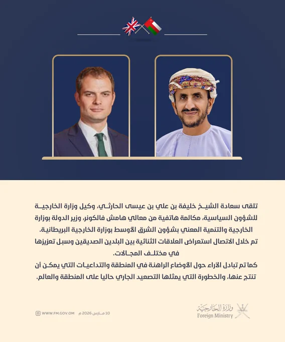 لوحة تتضمن النص الآتي:

تلقى سعادة الشيخ خليفة بن علي بن عيسى الحارثي‬، وكيل وزارة الخارجية للشؤون السياسية، مكالمة هاتفية من معالي هامش فالكونر، وزير الدولة بوزارة الخارجية والتنمية المعني بشؤون الشرق الأوسط بوزارة الخارجية البريطانية.

تم خلال الاتصال استعراض العلاقات الثنائية بين البلدين الصديقين وسبل تعزيزها في مختلف المجالات. 

كم تم تبادل الآراء حول الأوضاع الراهنة في المنطقة والتداعيات التي يمكن أن تنتج عنها، والخطورة التي يمثلها التصعيد الجاري حاليا على المنطقة والعالم.