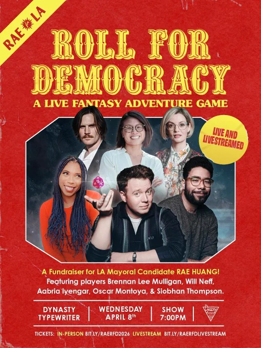 Roll for Democracy
(flyer that looks like a D&D book)

Live and Livestreamed!

A fundraiser for LA Mayoral Candidate RAE HUANG! 

(Images of the players, and Rae Huang)

Featuring players Brennan Lee Mulligan, Will Neff, Aabria Iyengar, Oscar Montoya, and Siobhan Thompson.

Dynasty Typewriter
Wednesday April 8th
Show 7:00pm

In-person tickets link: bit.ly/RaeRFD2026

Livestream tickets link: bit.ly/RaeRFDLivestream

