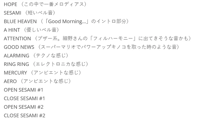 HOPE （この中で一番メロディアス）
SESAMI （短いベル音）
BLUE HEAVEN （「Good Morning…」のイントロ部分）
A HINT （優しいベル音）
ATTENTION （ブザー系。細野さんの「フィルハーモニー」に出てきそうな音かも）
GOOD NEWS （スーパーマリオでパワーアップキノコを取った時のような音）
ALARMING （テクノな感じ）
RING RING （エレクトロニカな感じ）
MERCURY （アンビエントな感じ）
AERO （アンビエントな感じ）
OPEN SESAMI #1
CLOSE SESAMI #1
OPEN SESAMI #2
CLOSE SESAMI #2

per https://www.marigold-mu.net/blog/archives/332
