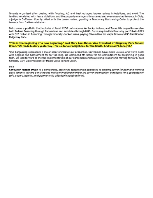 The second page of a press release detailing the agreement reached between Maple Grove Tenant Union, Ridgeway Park Tenant Union, and their landlord, Jason Ostro, who runs a Texas-based corporation. This is the first tenant-bargained agreement in the state of Kentucky, and it is the first in the south. This is also the first example of tenant collective bargaining in HUD properties in recent history. This page includes quotes from tenants who led the bargaining, including Mary Lou who says, "This is the beginning of a new beginning." 