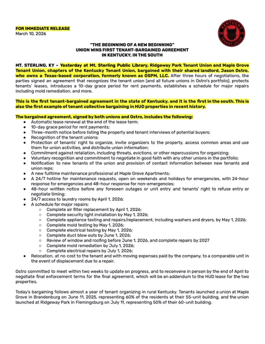 The first page of a press release detailing the agreement reached between Maple Grove Tenant Union, Ridgeway Park Tenant Union, and their landlord, Jason Ostro, who runs a Texas-based corporation. This is the first tenant-bargained agreement in the state of Kentucky, and it is the first in the south. This is also the first example of tenant collective bargaining in HUD properties in recent history. The release details the specific provisions won, including union recognition, a grace period for rent payments, and more. 