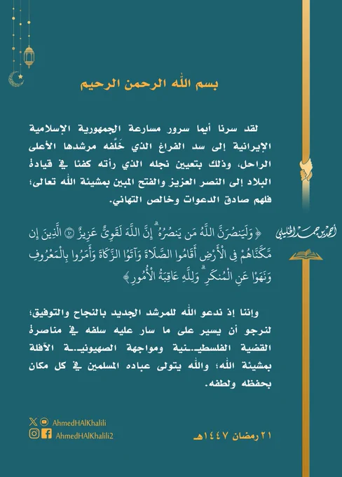 لقد سرنا أيما سرور مسارعة الجمهورية الإسلامية الإيرانية إلى سد الفراغ الذي خَلَّفه مرشدها الأعلى الراحل، وذلك بتعيين نجله الذي رأته كفئا في قيادة البلاد إلى النصر العزيز والفتح المبين بمشيئة الله تعالى؛ فلهم صادق الدعوات وخالص التهاني.

" ولينصرن الله من ينصره ۗ إن الله لقوي عزيز ' الذين إن مكناهم في الأرض أقاموا الصلاة وآتوا الزكاة وأمروا بالمعروف ونهوا عن المنكر ۗ ولله عاقبة الأمور "

وإننا إذ ندعو الله للمرشد الجديد بالنجاح والتوفيق؛ لنرجو أن يسير على ما سار عليه سلفه في مناصرة القضية الفلسطيـ.ـنية ومواجهة الصهيونيـ.ـة الآفلة بمشيئة الله؛ والله يتولى عباده المسلمين في كل مكان بحفظه ولطفه.