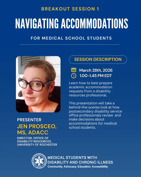 Navy blue graphic with white and yellow text.At the top it reads “Breakout Session 1”.Below in white text it reads“Navigating Accommodations".The left side has a headshot of the presenter.Below the photo, text reads“Presenter Jen Prosceo,MS, ADACC,Director,Office of Disability Resources,University of Rochester”. To the right is yellow subheading with dotted white outline that reads“Session Description”Beneath is a yellow calendar with the date of March 28th,2026,and a clock icon with the time of 1.00–1.45PM EDT. Below is white text that reads “Learn how to best prepare academic accommodation requests from a disability resources professional. This presentation will take a behind-the-scenes look at how postsecondary disability service office professionals review and make decisions about accommodations for medical school students”. At the bottom of the graphic is a logo and text that reads “Medical Students with Disability and Chronic Illnesses-Community.Advocacy.Education.Accessibility."