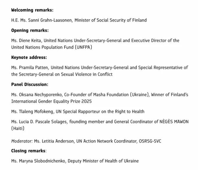 List of speakers as follows:

Welcoming remarks:
H.E. Ms. Sanni Grahn-Laasonen, Minister of Social Security of Finland

Opening remarks:
Ms. Diene Keita, United Nations Under-Secretary-General and Executive Director of the United Nations Population Fund (UNFPA)

Keynote address:
Ms. Pramila Patten, United Nations Under-Secretary-General and Special Representative of the Secretary-General on Sexual Violence in Conflict

Panel Discussion:
Ms. Oksana Nechyporenko, Co-Founder of Masha Foundation (Ukraine), Winner of Finland's International Gender Equality Prize 2025
Ms. Taleng Mofokeng, UN Special Rapporteur on the Right to Health
Ms. Lucia D. Pascale Solages, founding member and General Coordinator of NÈGES MAWON
(Haiti)

Moderator: Ms. Letitia Anderson, UN Action Network Coordinator, OSRSG-SVC

Closing remarks:
Ms. Maryna Slobodnichenko, Deputy Minister of Health of Ukraine