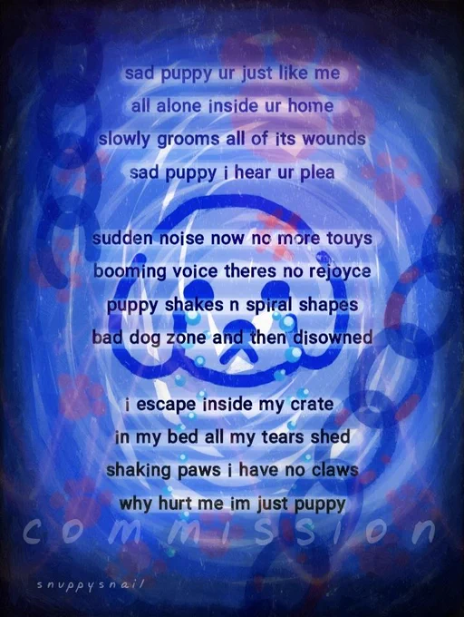 sad puppy ur just like me
all alone inside ur home
slowly grooms all of its wounds
sad puppy i hear ur plea 

sudden noise now no more touys
booming voice theres no rejoyce
puppy shakes n spiral shapes
bad dog zone and then disowned 

i escape inside my crate 
in my bed all my tears shed
shaking paws i have no claws
why hurt me im just puppy