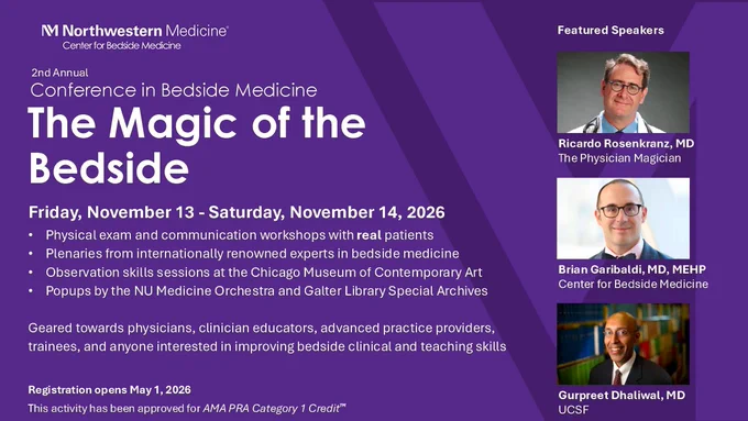Conference in Bedside Medicine
The Magic of the Bedside
Friday, November 13 - Saturday, November 14, 2026

Physical exam and communication workshops with real patients
Plenaries from internationally renowned experts in bedside medicine
Observation skills sessions at the Chicago Museum of Contemporary Art
Popups by the NU Medicine Orchestra and Galter Library Special Archives

Geared towards physicians, clinician educators, advanced practice providers, trainees, and anyone interested in improving bedside clinical and teaching skills

Registration opens May 1, 2026
This activity has been approved for AMA PRA Category 1 Credit™

Featured Speakers
Ricardo Rosenkranz, MD
The Physician Magician
Brian Garibaldi, MD, MEHP
Center for Bedside Medicine
Gurpreet Dhaliwal, MD
UCSF
