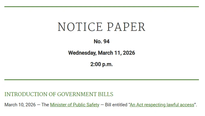 Notice Paper
No. 94

Wednesday, March 11, 2026

2:00 p.m.

Introduction of Government Bills
March 10, 2026 — The Minister of Public Safety — Bill entitled “An Act respecting lawful access”.