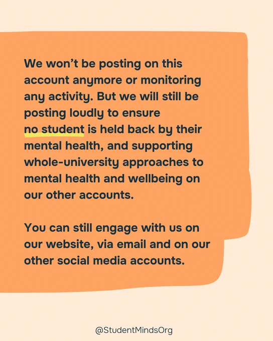 Pale orange background with a dark orange box with the text: We won’t be posting on this account anymore or monitoring any activity. But we will still be posting loudly to ensure no student is held back by their mental health, and supporting whole-university approaches to mental health and wellbeing on our other accounts.

You can still engage with us on our website, via email and on our other social media accounts. 

With a yellow underline under no student. 

@StudentMindsOrg is written in black, bottom centre. 