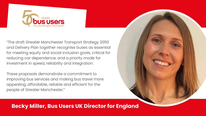 Photo of Becky Miller, bus Users UK Director for England and the quote: The draft Greater Manchester Transport Strategy 2050 and Delivery Plan together recognise buses as essential for meeting equity and social inclusion goals, critical for reducing car dependence, and a priority mode for investment in speed, reliability and integration.

These proposals demonstrate a commitment to improving bus services and making bus travel more appealing, affordable, reliable and efficient for the people of Greater Manchester.”
