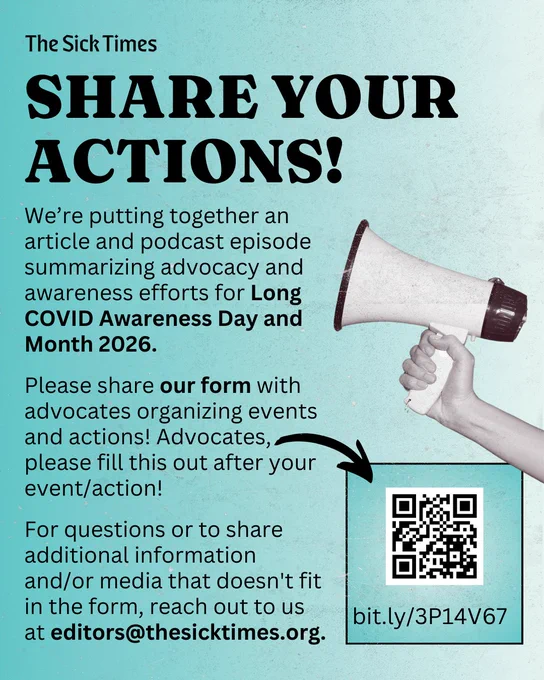 Black text on a teal background reads: The Sick Times
SHARE YOUR ACTIONS!
We're putting together an article and podcast episode summarizing advocacy and awareness efforts for Long
COVID Awareness Day and
Month 2026.
Please share our form with advocates organizing events and actions! Advocates, please fill this out after your event/action!
For questions or to share additional information and/or media that doesn't fit in the form, reach out to us at editors@thesicktimes.org.