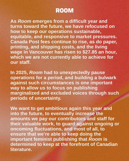Dear Roomies,

As Room emerges from a difficult year and turns toward the future, we have refocused on how to keep our operations sustainable, equitable, and responsive to market pressures. Canada Post fees continue to rise, as do paper, printing, and shipping costs, and the living wage in Vancouver has risen to $27.85 an hour, which we are not currently able to achieve for our staff. In 2025, Room had to unexpectedly pause operations for a period, and building a bulwark against such circumstances is one important way to allow us to focus on publishing marginalized and excluded voices through such periods of uncertainty. 

We want to get ambitious again this year and into the future, to eventually increase the amounts we pay our contributors and staff for their valuable work, to guard against ongoing or oncoming fluctuations, and most of all, to ensure that we’re able to keep doing the important feminist publishing that Room is determined to keep at the forefront of Canadian literature