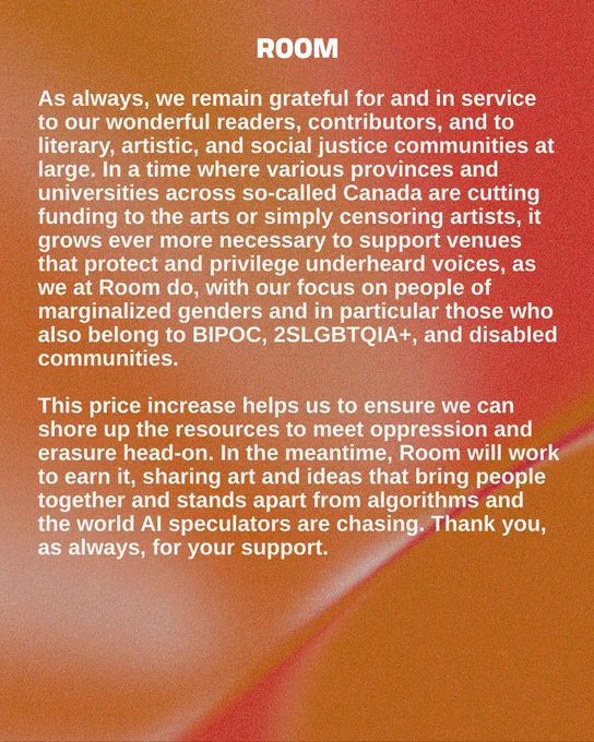 As always, we remain grateful for and in service to our wonderful readers, contributors, and to literary, artistic, and social justice communities at large. In a time where various provinces and universities across so-called Canada are cutting funding to the arts or simply censoring artists, it grows ever more necessary to support venues that protect and privilege underheard voices, as we at Room do, with our focus on people of marginalized genders and in particular those who also belong to BIPOC, 2SLGBTQIA , and disabled communities. 

This price increase helps us to ensure we can shore up the resources to meet oppression and erasure head-on. In the meantime, Room will work to earn it, sharing art and ideas that bring people together and stands apart from algorithms and the world AI speculators are chasing. Thank you, as always, for your support.