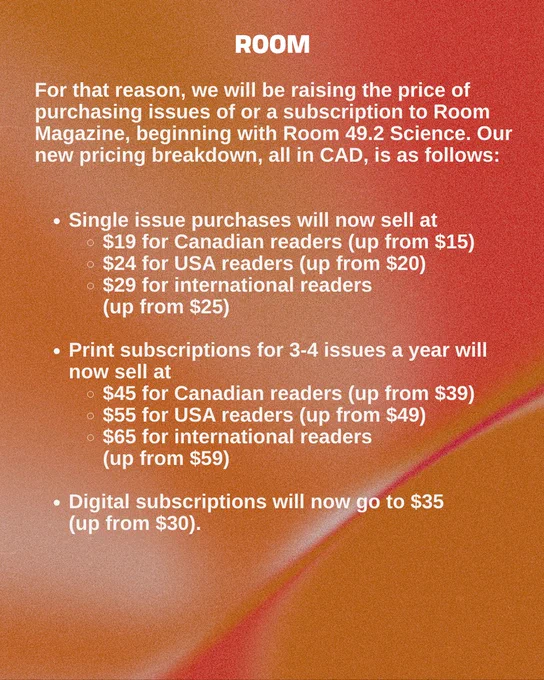 For that reason, we will be raising the price of purchasing issues of or a subscription to Room Magazine, beginning with Room 49.2 Science. Our new pricing breakdown, all in CAD, is as follows:

Single issue purchases will now sell at $19.00 for Canadian readers / $24.00 for USA readers / $29.00 for international readers (up from, respectively, $15/$/20/$25).
Print subscriptions for 3-4 issues a year will now sell at $45.00 for Canadian readers / $55.00 for USA readers / $65.00 for international readers (up from $39.00/$49.00/$59.00 respectively).
Digital subscriptions will now go to $35.00 (up from $30.00).