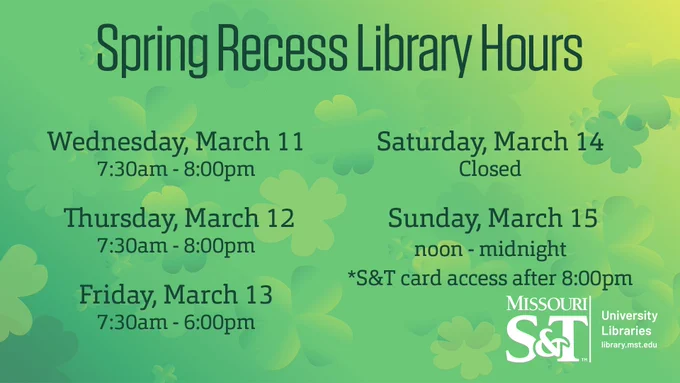 A green to yellow background with four leaf clovers sprinkled throughout.
In the center top. "Spring Recess Library Hours"
From left going down to right is the text. "Wednesday, March 11/ 7:30am - 8:00pm
Thursday, March 12/ 7:30am - 8:00pm
Friday, March 13/ 7:30am - 6:00pm"
Right side: "Saturday, March 14/ Closed
"Sunday, March 15/ noon - midnight
*S&T card access after 8:00pm"
Bottom left is Missouri S&T University Libraries logo with web address library.mst.edu