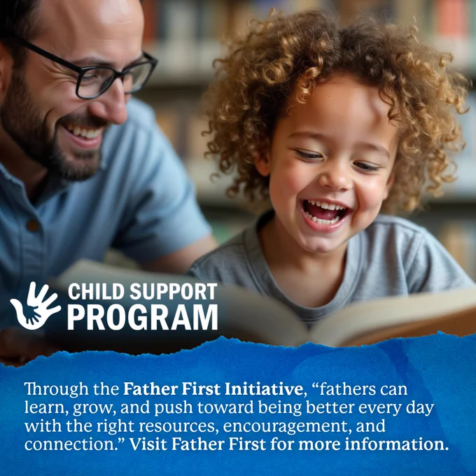 A father reads a book with his child. The Child Support Program logo is in the bottom left corner. Through the Father First Initiative, "fathers can learn, grow, and push toward being better every day with the right resources, encouragement, and connection." Visit Father First for more information.
