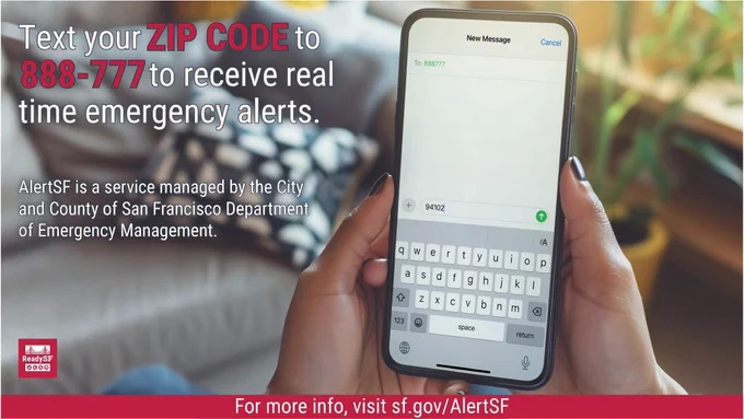 Text your ZIP CODE to 888-777 to receive real time emergency alerts. AlertSF is a service managed by the City and County of San Francisco Department of Emergency Management. For more info, visit sf.gov/AlertSF