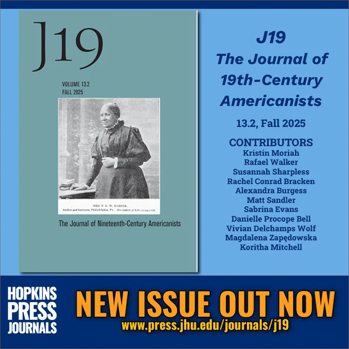 NEW ISSUE OUT NOW
J19: The Journal of Nineteenth-Century Americanists
13.2, Fall 2025

CONTRIBUTORS
Kristin Moriah
Rafael Walker
Susannah Sharpless
Rachel Conrad Bracken
Alexandra Burgess
Matt Sandler
Sabrina Evans
Danielle Procope Bell
Vivian Delchamps Wolf
Magdalena Zapędowska
Koritha Mitchell

HOPKINS PRESS JOURNALS
www.press.jhu.edu/journals/j19