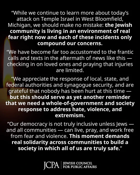 JCPA STATEMENT:

“While we continue to learn more about today’s attack on Temple Israel in West Bloomfield, Michigan, we should make no mistake: the Jewish community is living in an environment of real fear right now and each of these incidents only compound our concerns.

“We have become far too accustomed to the frantic calls and texts in the aftermath of news like this — checking in on loved ones and praying that injuries are limited.

“We appreciate the response of local, state, and federal authorities and synagogue security, and are grateful that nobody has been hurt at this time — but this should serve as yet another reminder that we need a whole-of-government and society response to address hate, violence, and extremism.

 “Our democracy is not truly inclusive unless Jews — and all communities — can live, pray, and work free from fear and violence. This moment demands real solidarity across communities to build a society in which all of us are truly safe.”