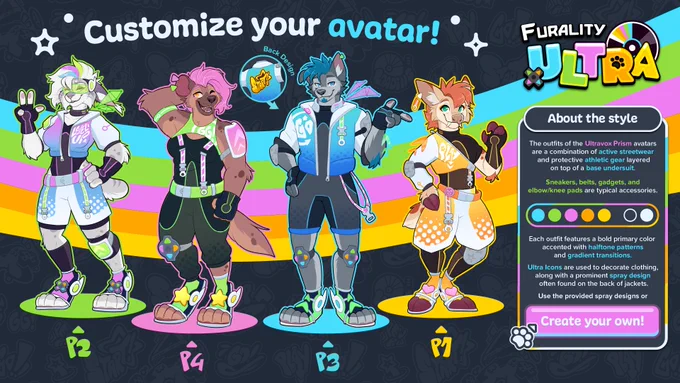 Graphic for the Furality Ultra Style guide. 

The outfits of the Ultravox Prism avatars are a combination of active streetwear and protective athletic gear layered on top of a base undersuit.

Sneakers, belts, gadgets, and elbow/knee pads are typical accessories. 

On the left side of the graphic at the top is a line text reading, “Customize your avatar!” Below the text are four illustrations of avatars.

Each avatar is an anthro character wearing Furality Ultra style clothing. They each are wearing bold outfits sporting vibrant colors.On the far left is a feline character with multi-colored hair and futuristic-looking eye-wear. Next is a hyena character sporting long, pink hair. Next in line is a gray wolf character with blue head and facial hair who’s wearing an outfit with a blue, white, gray, and black color palette. On the far right is a deer-like avatar with orange hair and an outfit that uses yellow, white, and black colors.