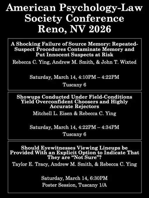 Poster for American Psychology-Law Society Conference Reno, NV 2026

A Shocking Failure of Source Memory: Repeated-Suspect Procedures Contaminate Memory and Put Innocent Suspects at Risk
Rebecca C. Ying, Andrew M. Smith, & John T. Wixted

Saturday, March 14, 4:10PM – 4:22PM
Tuscany 6

Showups Conducted Under Field-Conditions Yield Overconfident Choosers and Highly Accurate Rejectors
Mitchell L. Eisen & Rebecca C. Ying

Saturday, March 14, 4:22PM – 4:34PM 
Tuscany 6

Should Eyewitnesses Viewing Lineups be Provided With an Explicit Option to Indicate That They are “Not Sure”? 
Taylor E. Tracy, Andrew M. Smith, & Rebecca C. Ying

Saturday, March 14, 6:30PM 
Poster Session, Tuscany 1/A