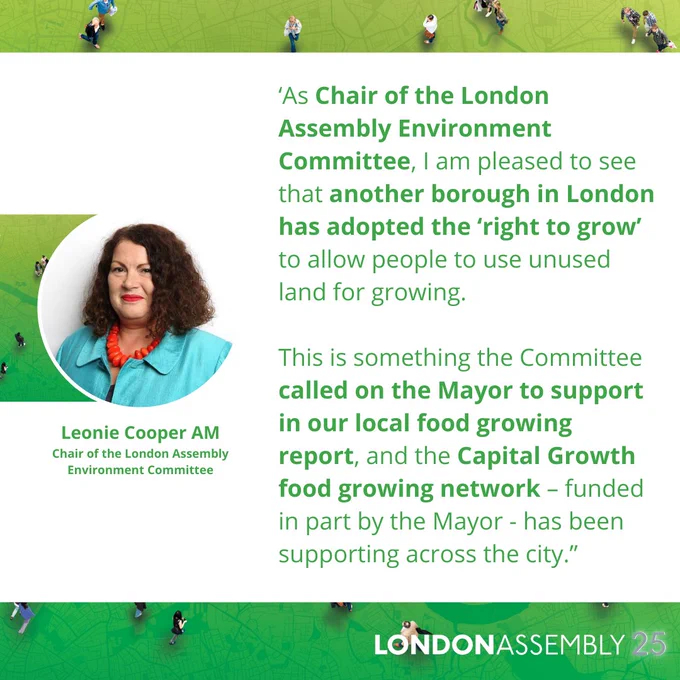 Leonie Cooper AM
Chair of the London Assembly
Environment Committee
‘As Chair of the London Assembly Environment Committee, I am pleased to see that another borough in London has adopted the ‘right to grow’ to allow people to use unused land for growing.

This is something the Committee called on the Mayor to support in our local food growing report, and the Capital Growth food growing network – funded in part by the Mayor - has been supporting across the city.”