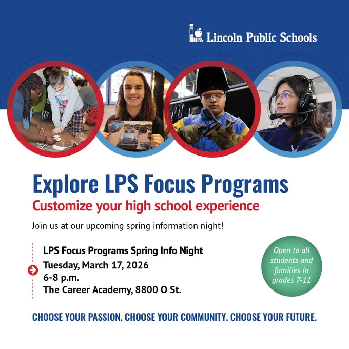 The LPS Focus Programs Spring Info Night will be Tuesday, March 17, 2026, 6 to 8 p.m., at The Career Academy, located at 8800 O Street. 

The event is open to students and families in grades 7 -11. 
