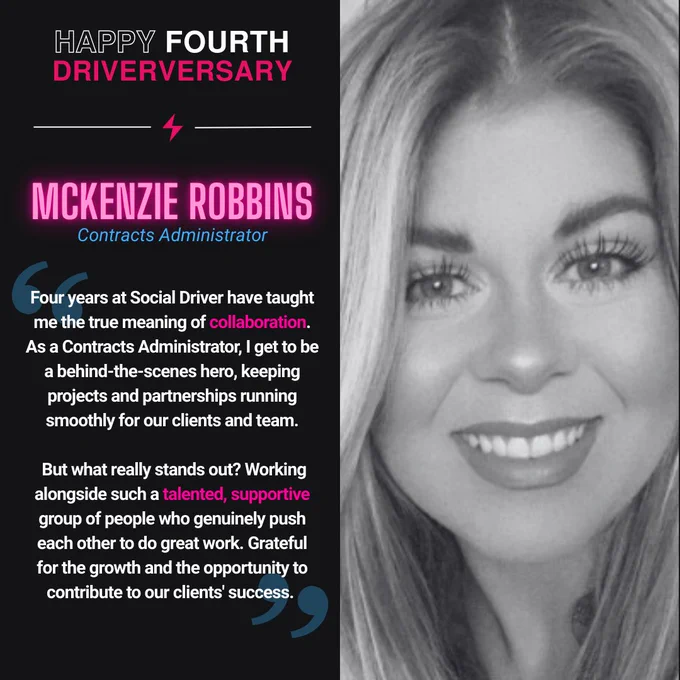 Graphic celebrating McKenzie Robbins’ fourth anniversary at Social Driver. The left side features bold text reading “Happy Fourth Driverversary” with McKenzie Robbins’ name and title, Contracts Administrator. A quote highlights her reflections on four years at Social Driver, emphasizing collaboration, teamwork, and supporting projects and partnerships for clients. The right side shows a black-and-white headshot of McKenzie Robbins smiling.