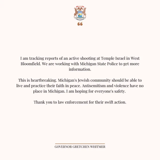 Statement graphic that says the following:

I am tracking reports of an active shooting at Temple Israel in West Bloomfield. We are working with Michigan State Police to get more information.
 
This is heartbreaking. Michigan's Jewish community should be able to live and practice their faith in peace. Antisemitism and violence have no place in Michigan. I am hoping for everyone's safety. 
 
Thank you to law enforcement for their swift action.